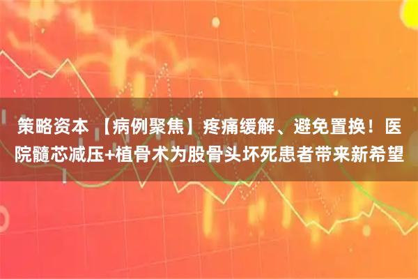 策略资本 【病例聚焦】疼痛缓解、避免置换！医院髓芯减压+植骨术为股骨头坏死患者带来新希望