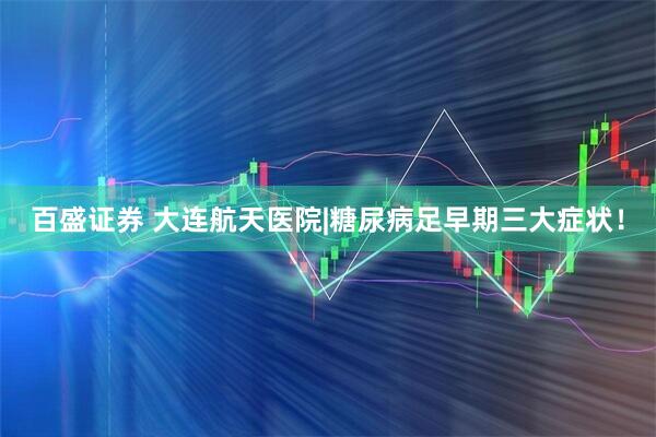 百盛证券 大连航天医院|糖尿病足早期三大症状！