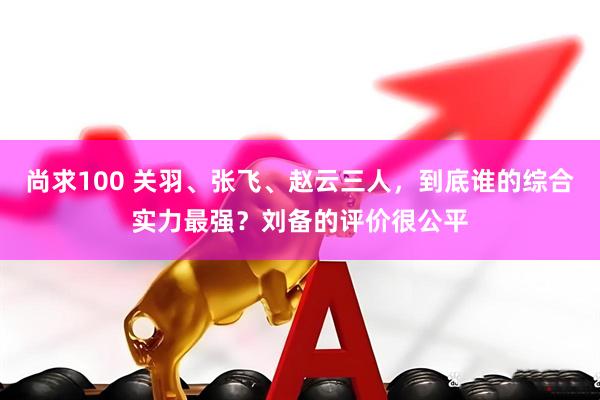 尚求100 关羽、张飞、赵云三人，到底谁的综合实力最强？刘备的评价很公平