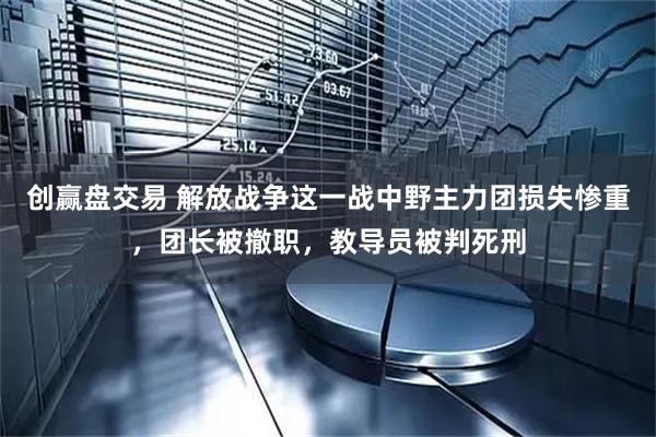 创赢盘交易 解放战争这一战中野主力团损失惨重，团长被撤职，教导员被判死刑