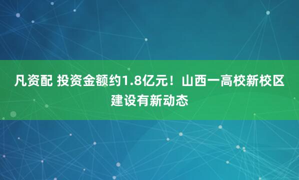 凡资配 投资金额约1.8亿元！山西一高校新校区建设有新动态