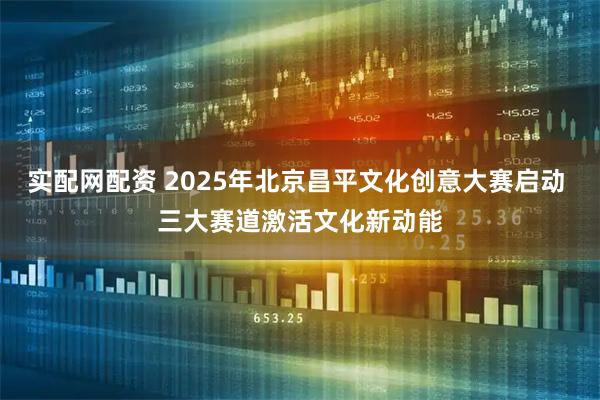 实配网配资 2025年北京昌平文化创意大赛启动 三大赛道激活文化新动能