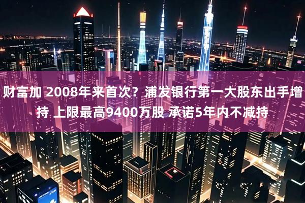 财富加 2008年来首次？浦发银行第一大股东出手增持 上限最高9400万股 承诺5年内不减持
