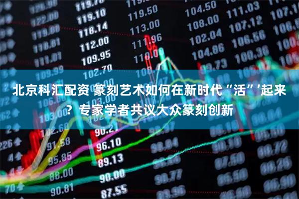 北京科汇配资 篆刻艺术如何在新时代“活”’起来？专家学者共议大众篆刻创新