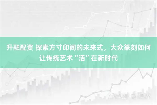 升融配资 探索方寸印间的未来式，大众篆刻如何让传统艺术“活”在新时代