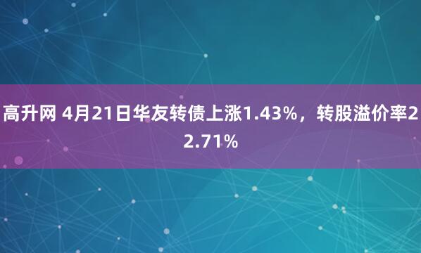 高升网 4月21日华友转债上涨1.43%，转股溢价率22.71%