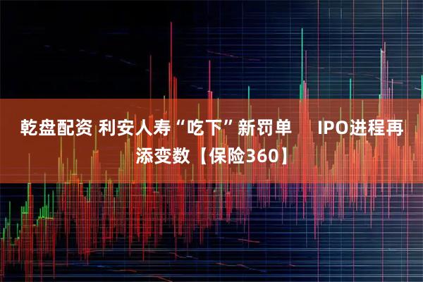 乾盘配资 利安人寿“吃下”新罚单     IPO进程再添变数【保险360】