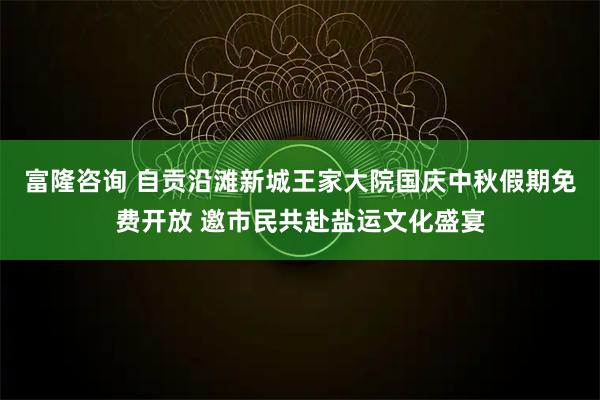 富隆咨询 自贡沿滩新城王家大院国庆中秋假期免费开放 邀市民共赴盐运文化盛宴