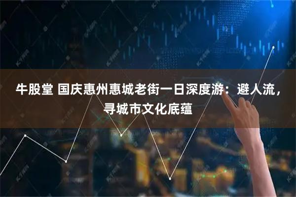 牛股堂 国庆惠州惠城老街一日深度游：避人流，寻城市文化底蕴