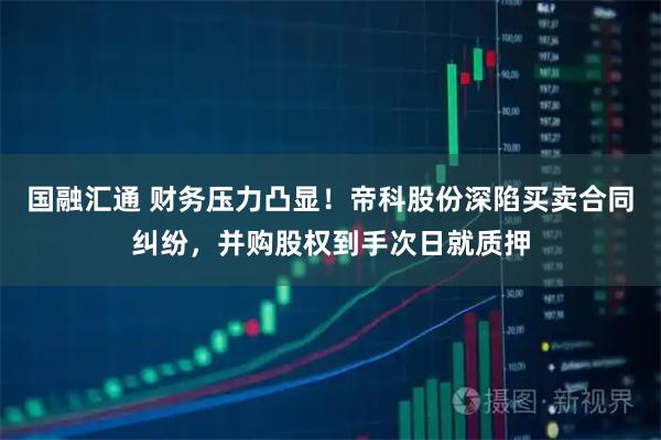 国融汇通 财务压力凸显！帝科股份深陷买卖合同纠纷，并购股权到手次日就质押