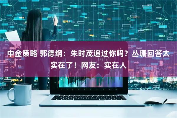 中金策略 郭德纲：朱时茂追过你吗？丛珊回答太实在了！网友：实在人