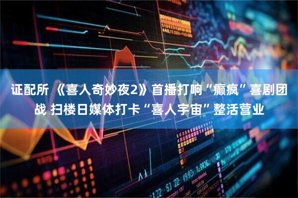 证配所 《喜人奇妙夜2》首播打响“癫疯”喜剧团战 扫楼日媒体打卡“喜人宇宙”整活营业