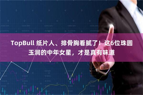 TopBull 纸片人、排骨胸看腻了！这6位珠圆玉润的中年女星，才是真有味道