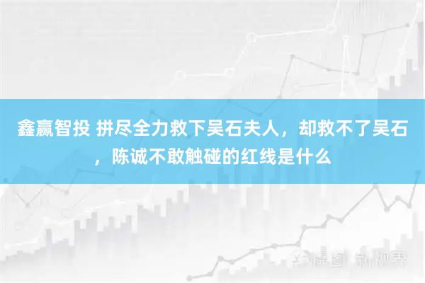 鑫赢智投 拼尽全力救下吴石夫人，却救不了吴石，陈诚不敢触碰的红线是什么