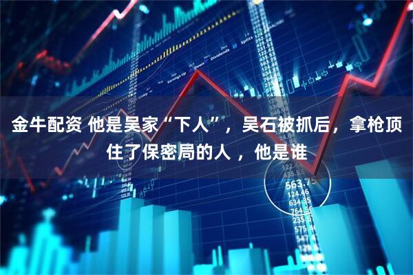 金牛配资 他是吴家“下人”，吴石被抓后，拿枪顶住了保密局的人 ，他是谁