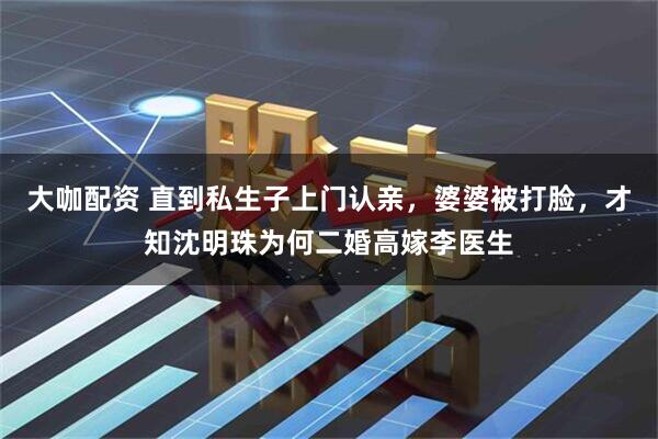 大咖配资 直到私生子上门认亲，婆婆被打脸，才知沈明珠为何二婚高嫁李医生