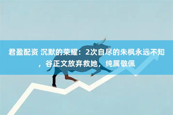君盈配资 沉默的荣耀：2次自尽的朱枫永远不知，谷正文放弃救她，纯属敬佩