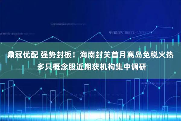 鼎冠优配 强势封板！海南封关首月离岛免税火热 多只概念股近期获机构集中调研