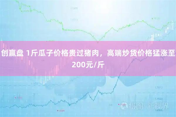 创赢盘 1斤瓜子价格贵过猪肉，高端炒货价格猛涨至200元/斤