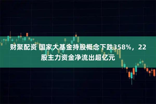 财聚配资 国家大基金持股概念下跌358%，22股主力资金净流出超亿元