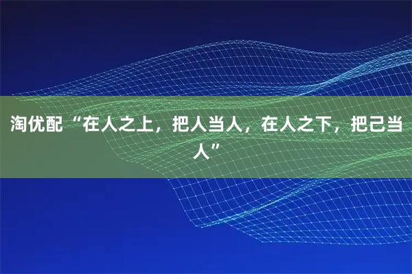 淘优配 “在人之上，把人当人，在人之下，把己当人”