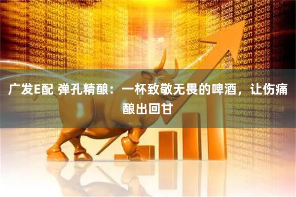 广发E配 弹孔精酿：一杯致敬无畏的啤酒，让伤痛酿出回甘