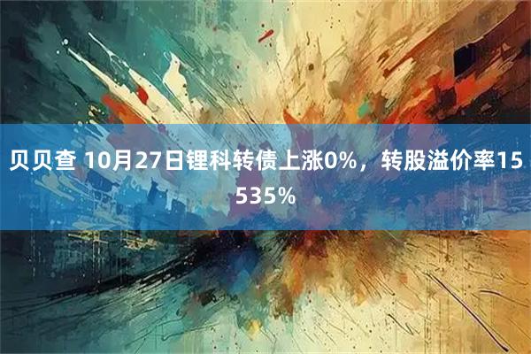 贝贝查 10月27日锂科转债上涨0%，转股溢价率15535%