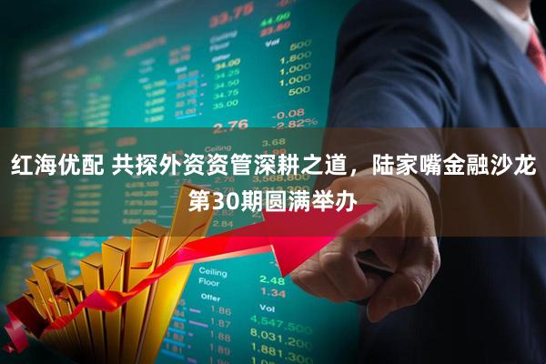 红海优配 共探外资资管深耕之道，陆家嘴金融沙龙第30期圆满举办