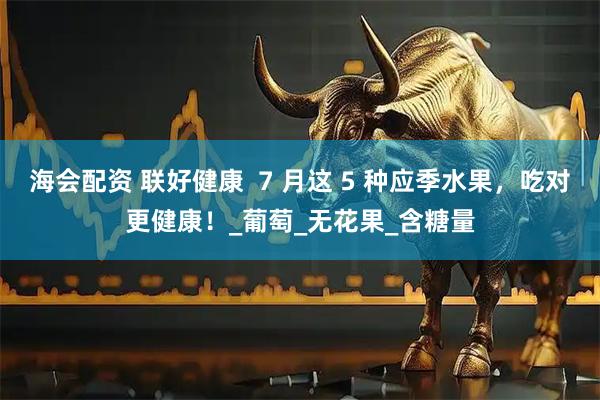 海会配资 联好健康  7 月这 5 种应季水果，吃对更健康！_葡萄_无花果_含糖量