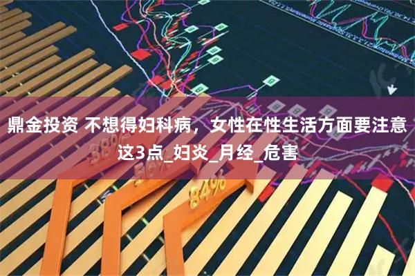 鼎金投资 不想得妇科病，女性在性生活方面要注意这3点_妇炎_月经_危害